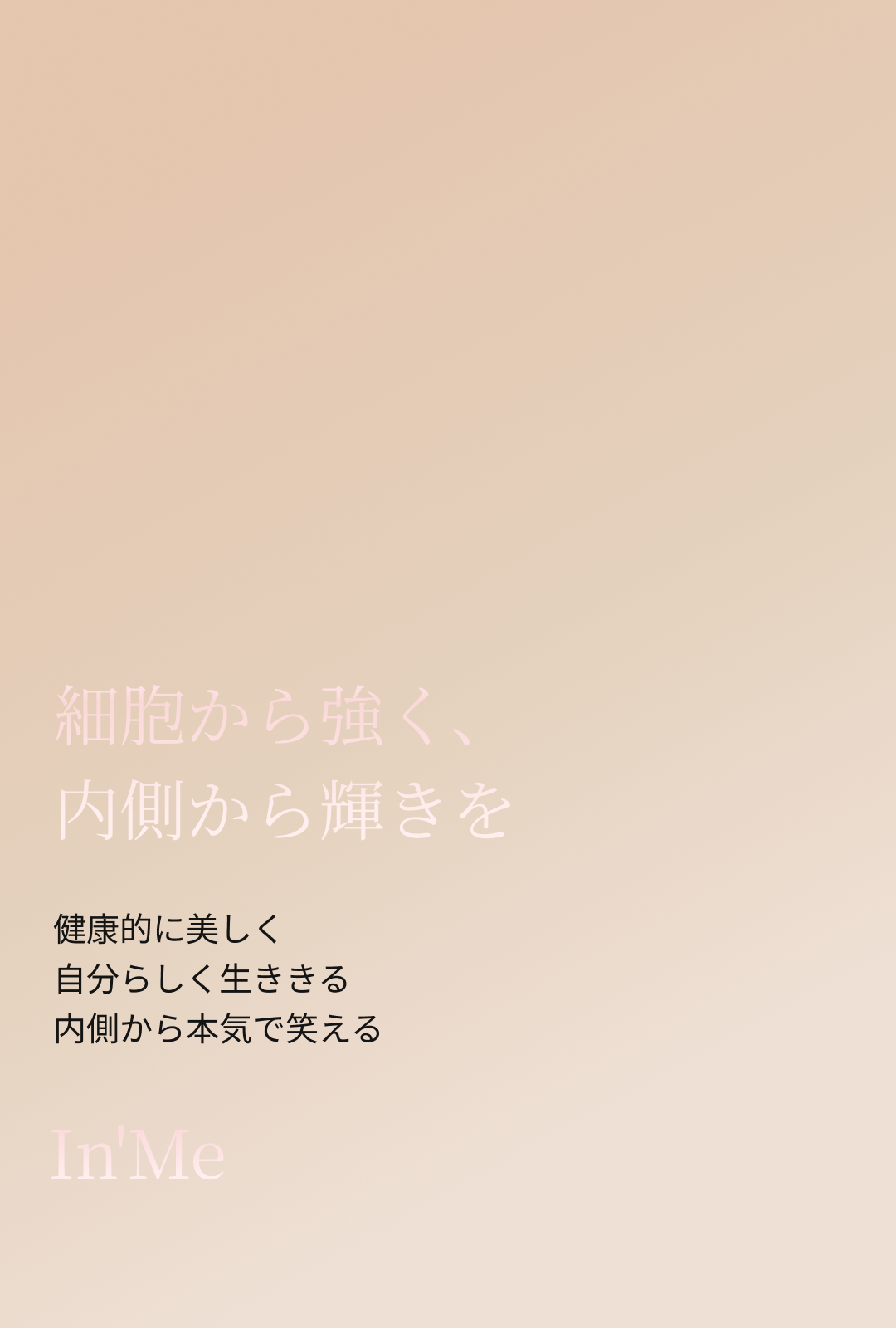 細胞から強く、内側から輝きを。
健康的に美しく、自分らしく生ききる、内側から本気で笑える
In'Me
